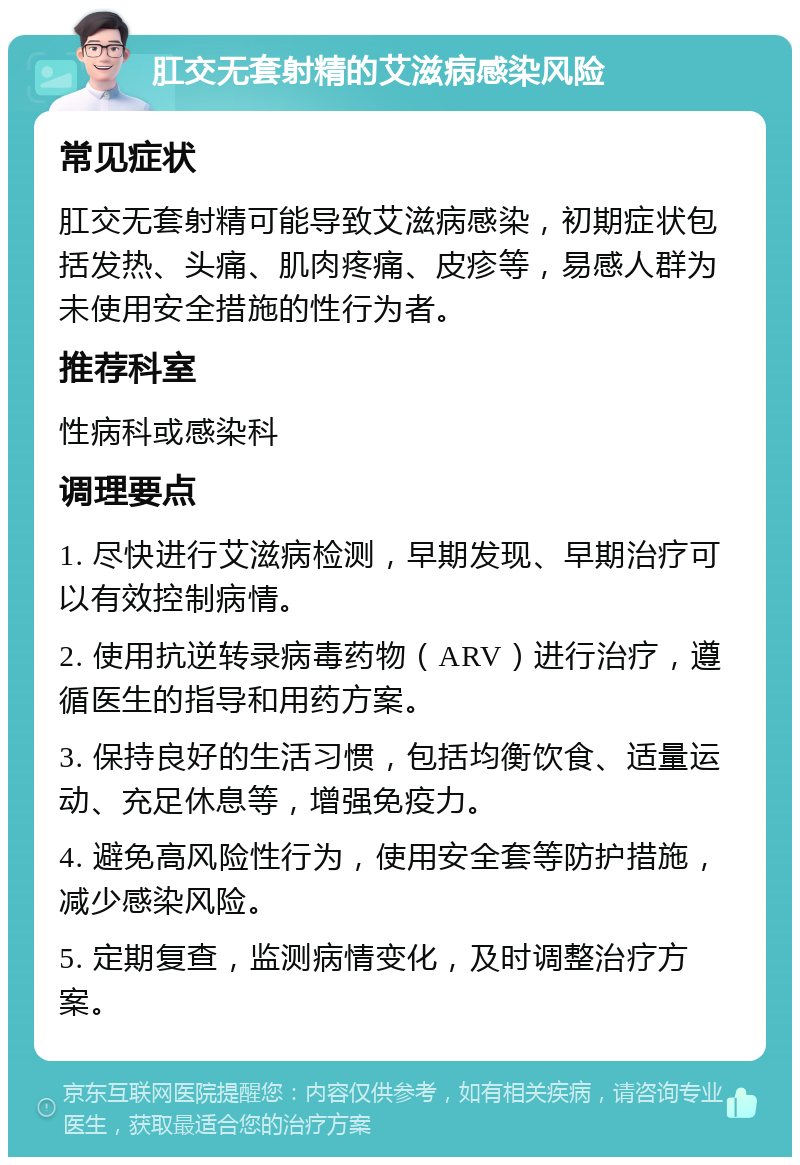 肛交无套射精的艾滋病感染风险 常见症状 肛交无套射精可能导致艾滋病感染，初期症状包括发热、头痛、肌肉疼痛、皮疹等，易感人群为未使用安全措施的性行为者。 推荐科室 性病科或感染科 调理要点 1. 尽快进行艾滋病检测，早期发现、早期治疗可以有效控制病情。 2. 使用抗逆转录病毒药物（ARV）进行治疗，遵循医生的指导和用药方案。 3. 保持良好的生活习惯，包括均衡饮食、适量运动、充足休息等，增强免疫力。 4. 避免高风险性行为，使用安全套等防护措施，减少感染风险。 5. 定期复查，监测病情变化，及时调整治疗方案。