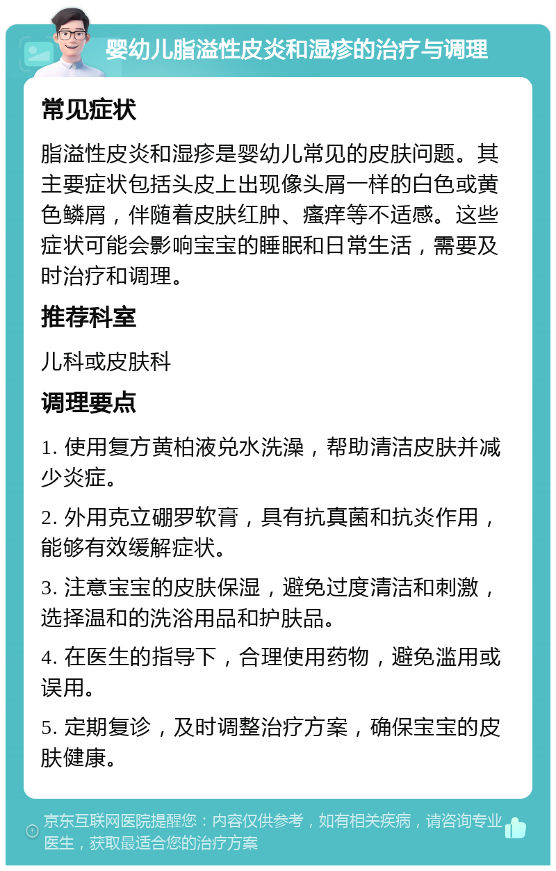 婴幼儿脂溢性皮炎和湿疹的治疗与调理 常见症状 脂溢性皮炎和湿疹是婴幼儿常见的皮肤问题。其主要症状包括头皮上出现像头屑一样的白色或黄色鳞屑，伴随着皮肤红肿、瘙痒等不适感。这些症状可能会影响宝宝的睡眠和日常生活，需要及时治疗和调理。 推荐科室 儿科或皮肤科 调理要点 1. 使用复方黄柏液兑水洗澡，帮助清洁皮肤并减少炎症。 2. 外用克立硼罗软膏，具有抗真菌和抗炎作用，能够有效缓解症状。 3. 注意宝宝的皮肤保湿，避免过度清洁和刺激，选择温和的洗浴用品和护肤品。 4. 在医生的指导下，合理使用药物，避免滥用或误用。 5. 定期复诊，及时调整治疗方案，确保宝宝的皮肤健康。