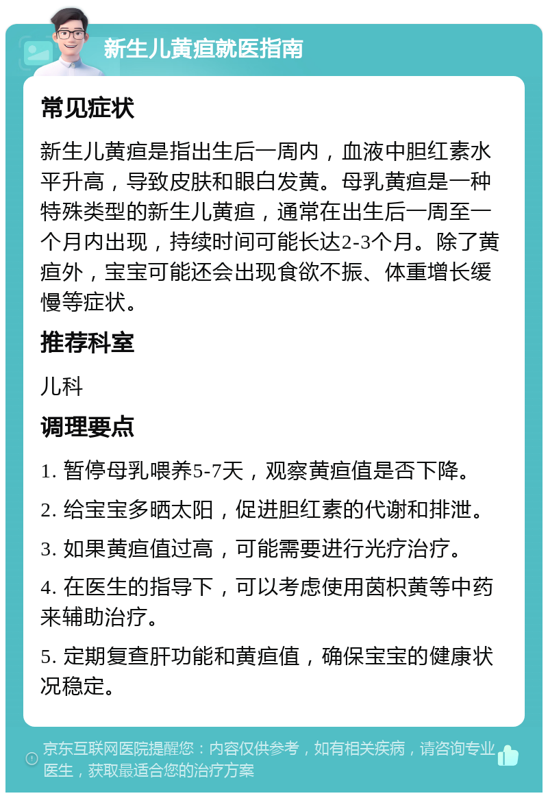 新生儿黄疸就医指南 常见症状 新生儿黄疸是指出生后一周内，血液中胆红素水平升高，导致皮肤和眼白发黄。母乳黄疸是一种特殊类型的新生儿黄疸，通常在出生后一周至一个月内出现，持续时间可能长达2-3个月。除了黄疸外，宝宝可能还会出现食欲不振、体重增长缓慢等症状。 推荐科室 儿科 调理要点 1. 暂停母乳喂养5-7天，观察黄疸值是否下降。 2. 给宝宝多晒太阳，促进胆红素的代谢和排泄。 3. 如果黄疸值过高，可能需要进行光疗治疗。 4. 在医生的指导下，可以考虑使用茵枳黄等中药来辅助治疗。 5. 定期复查肝功能和黄疸值，确保宝宝的健康状况稳定。