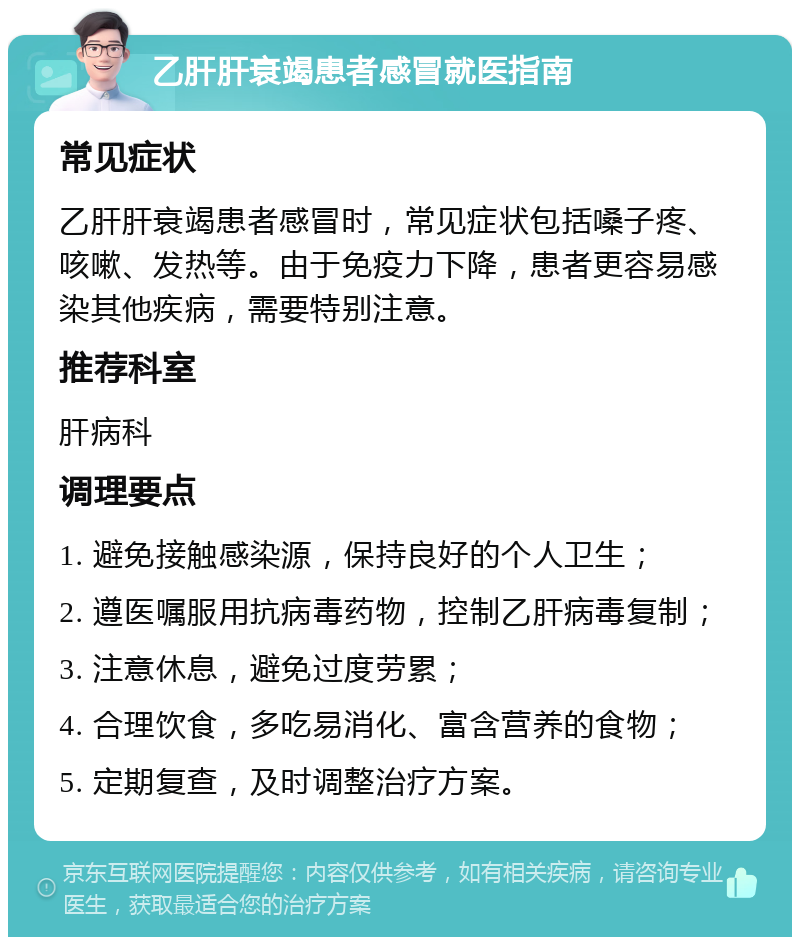 乙肝肝衰竭患者感冒就医指南 常见症状 乙肝肝衰竭患者感冒时，常见症状包括嗓子疼、咳嗽、发热等。由于免疫力下降，患者更容易感染其他疾病，需要特别注意。 推荐科室 肝病科 调理要点 1. 避免接触感染源，保持良好的个人卫生； 2. 遵医嘱服用抗病毒药物，控制乙肝病毒复制； 3. 注意休息，避免过度劳累； 4. 合理饮食，多吃易消化、富含营养的食物； 5. 定期复查，及时调整治疗方案。