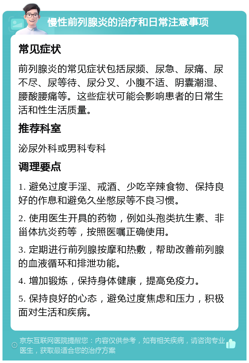 慢性前列腺炎的治疗和日常注意事项 常见症状 前列腺炎的常见症状包括尿频、尿急、尿痛、尿不尽、尿等待、尿分叉、小腹不适、阴囊潮湿、腰酸腰痛等。这些症状可能会影响患者的日常生活和性生活质量。 推荐科室 泌尿外科或男科专科 调理要点 1. 避免过度手淫、戒酒、少吃辛辣食物、保持良好的作息和避免久坐憋尿等不良习惯。 2. 使用医生开具的药物，例如头孢类抗生素、非甾体抗炎药等，按照医嘱正确使用。 3. 定期进行前列腺按摩和热敷，帮助改善前列腺的血液循环和排泄功能。 4. 增加锻炼，保持身体健康，提高免疫力。 5. 保持良好的心态，避免过度焦虑和压力，积极面对生活和疾病。