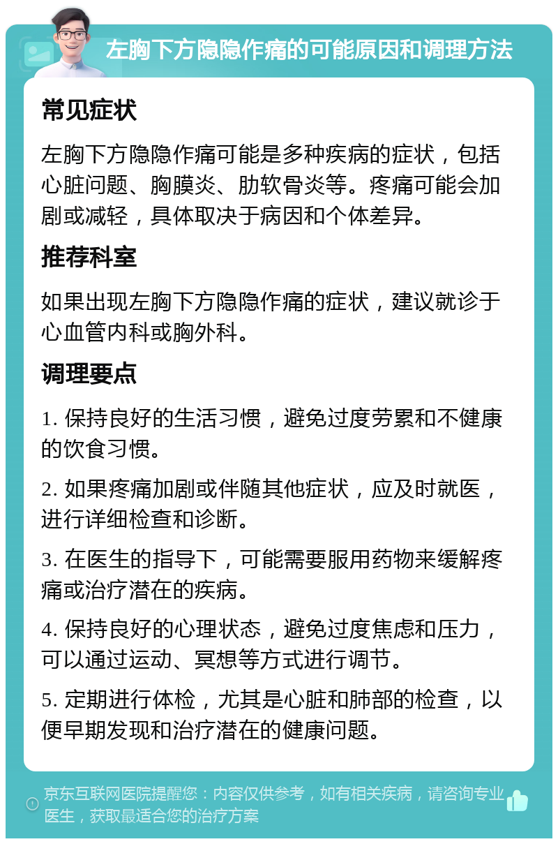 左胸下方隐隐作痛的可能原因和调理方法 常见症状 左胸下方隐隐作痛可能是多种疾病的症状，包括心脏问题、胸膜炎、肋软骨炎等。疼痛可能会加剧或减轻，具体取决于病因和个体差异。 推荐科室 如果出现左胸下方隐隐作痛的症状，建议就诊于心血管内科或胸外科。 调理要点 1. 保持良好的生活习惯，避免过度劳累和不健康的饮食习惯。 2. 如果疼痛加剧或伴随其他症状，应及时就医，进行详细检查和诊断。 3. 在医生的指导下，可能需要服用药物来缓解疼痛或治疗潜在的疾病。 4. 保持良好的心理状态，避免过度焦虑和压力，可以通过运动、冥想等方式进行调节。 5. 定期进行体检，尤其是心脏和肺部的检查，以便早期发现和治疗潜在的健康问题。