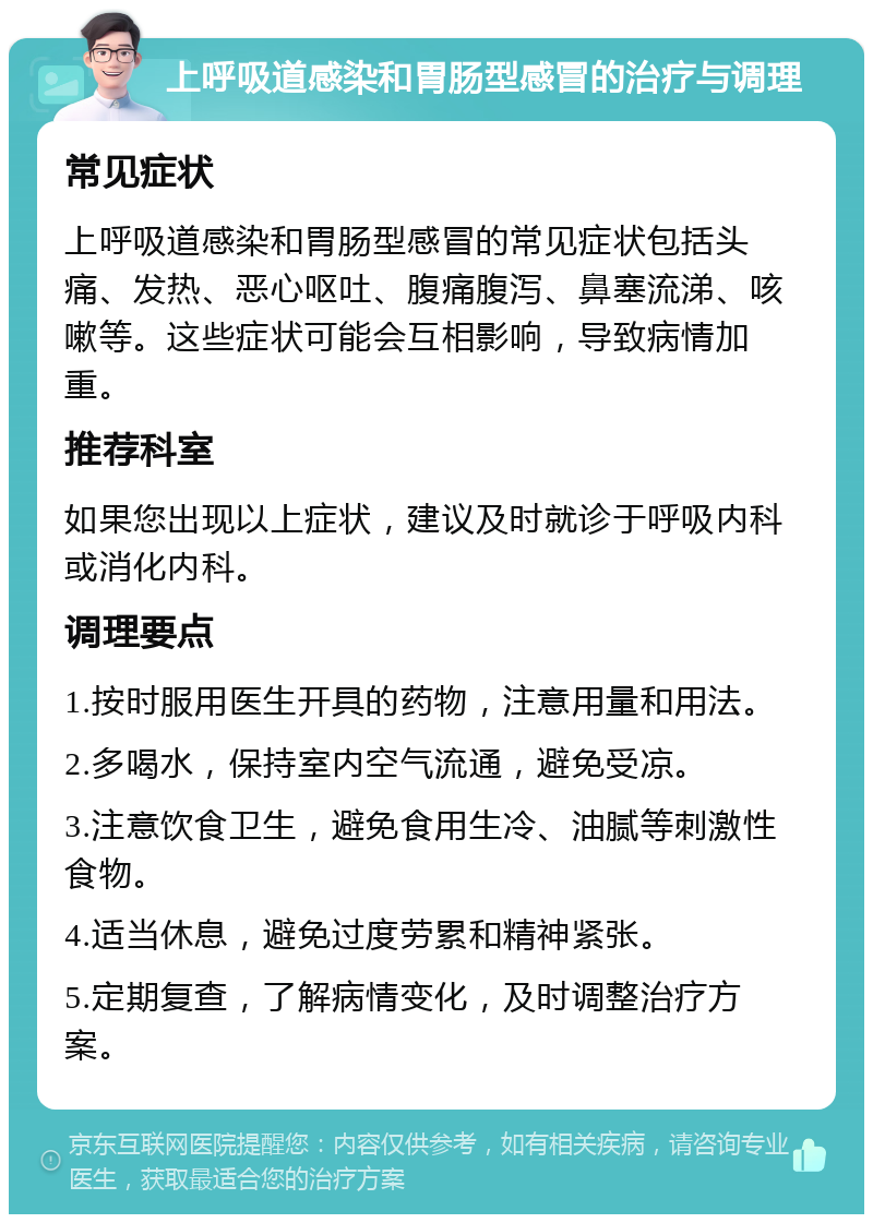 上呼吸道感染和胃肠型感冒的治疗与调理 常见症状 上呼吸道感染和胃肠型感冒的常见症状包括头痛、发热、恶心呕吐、腹痛腹泻、鼻塞流涕、咳嗽等。这些症状可能会互相影响，导致病情加重。 推荐科室 如果您出现以上症状，建议及时就诊于呼吸内科或消化内科。 调理要点 1.按时服用医生开具的药物，注意用量和用法。 2.多喝水，保持室内空气流通，避免受凉。 3.注意饮食卫生，避免食用生冷、油腻等刺激性食物。 4.适当休息，避免过度劳累和精神紧张。 5.定期复查，了解病情变化，及时调整治疗方案。