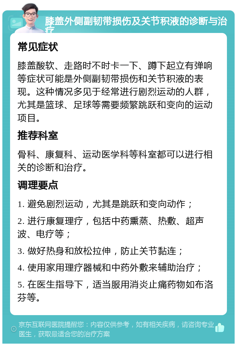 膝盖外侧副韧带损伤及关节积液的诊断与治疗 常见症状 膝盖酸软、走路时不时卡一下、蹲下起立有弹响等症状可能是外侧副韧带损伤和关节积液的表现。这种情况多见于经常进行剧烈运动的人群，尤其是篮球、足球等需要频繁跳跃和变向的运动项目。 推荐科室 骨科、康复科、运动医学科等科室都可以进行相关的诊断和治疗。 调理要点 1. 避免剧烈运动，尤其是跳跃和变向动作； 2. 进行康复理疗，包括中药熏蒸、热敷、超声波、电疗等； 3. 做好热身和放松拉伸，防止关节黏连； 4. 使用家用理疗器械和中药外敷来辅助治疗； 5. 在医生指导下，适当服用消炎止痛药物如布洛芬等。