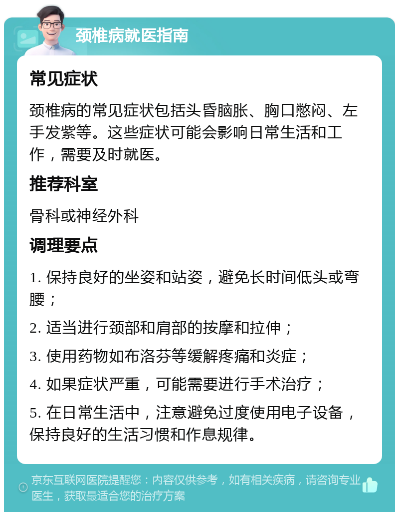 颈椎病就医指南 常见症状 颈椎病的常见症状包括头昏脑胀、胸口憋闷、左手发紫等。这些症状可能会影响日常生活和工作，需要及时就医。 推荐科室 骨科或神经外科 调理要点 1. 保持良好的坐姿和站姿，避免长时间低头或弯腰； 2. 适当进行颈部和肩部的按摩和拉伸； 3. 使用药物如布洛芬等缓解疼痛和炎症； 4. 如果症状严重，可能需要进行手术治疗； 5. 在日常生活中，注意避免过度使用电子设备，保持良好的生活习惯和作息规律。