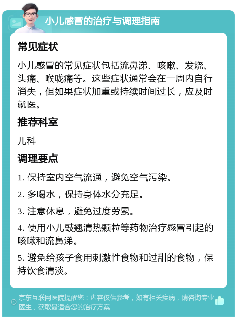 小儿感冒的治疗与调理指南 常见症状 小儿感冒的常见症状包括流鼻涕、咳嗽、发烧、头痛、喉咙痛等。这些症状通常会在一周内自行消失，但如果症状加重或持续时间过长，应及时就医。 推荐科室 儿科 调理要点 1. 保持室内空气流通，避免空气污染。 2. 多喝水，保持身体水分充足。 3. 注意休息，避免过度劳累。 4. 使用小儿豉翘清热颗粒等药物治疗感冒引起的咳嗽和流鼻涕。 5. 避免给孩子食用刺激性食物和过甜的食物，保持饮食清淡。