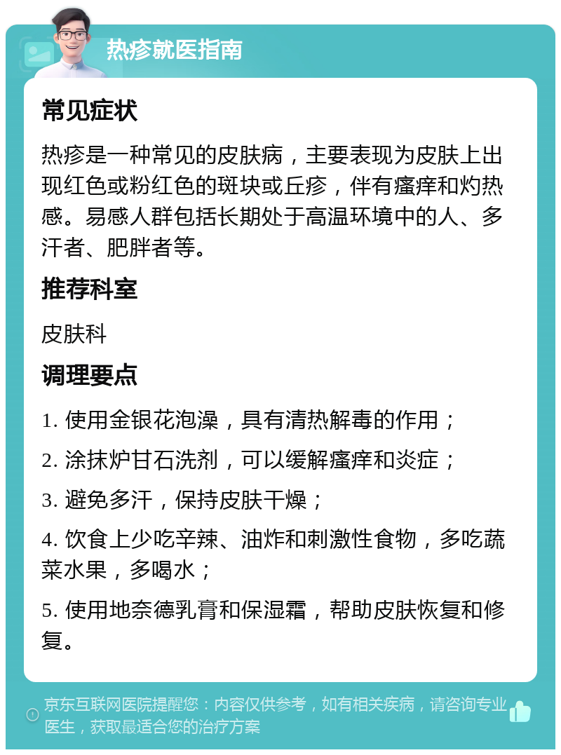 热疹就医指南 常见症状 热疹是一种常见的皮肤病，主要表现为皮肤上出现红色或粉红色的斑块或丘疹，伴有瘙痒和灼热感。易感人群包括长期处于高温环境中的人、多汗者、肥胖者等。 推荐科室 皮肤科 调理要点 1. 使用金银花泡澡，具有清热解毒的作用； 2. 涂抹炉甘石洗剂，可以缓解瘙痒和炎症； 3. 避免多汗，保持皮肤干燥； 4. 饮食上少吃辛辣、油炸和刺激性食物，多吃蔬菜水果，多喝水； 5. 使用地奈德乳膏和保湿霜，帮助皮肤恢复和修复。