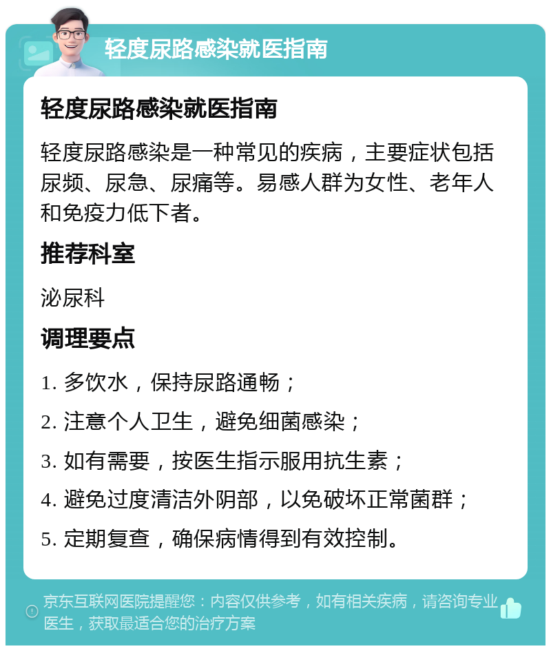 轻度尿路感染就医指南 轻度尿路感染就医指南 轻度尿路感染是一种常见的疾病，主要症状包括尿频、尿急、尿痛等。易感人群为女性、老年人和免疫力低下者。 推荐科室 泌尿科 调理要点 1. 多饮水，保持尿路通畅； 2. 注意个人卫生，避免细菌感染； 3. 如有需要，按医生指示服用抗生素； 4. 避免过度清洁外阴部，以免破坏正常菌群； 5. 定期复查，确保病情得到有效控制。