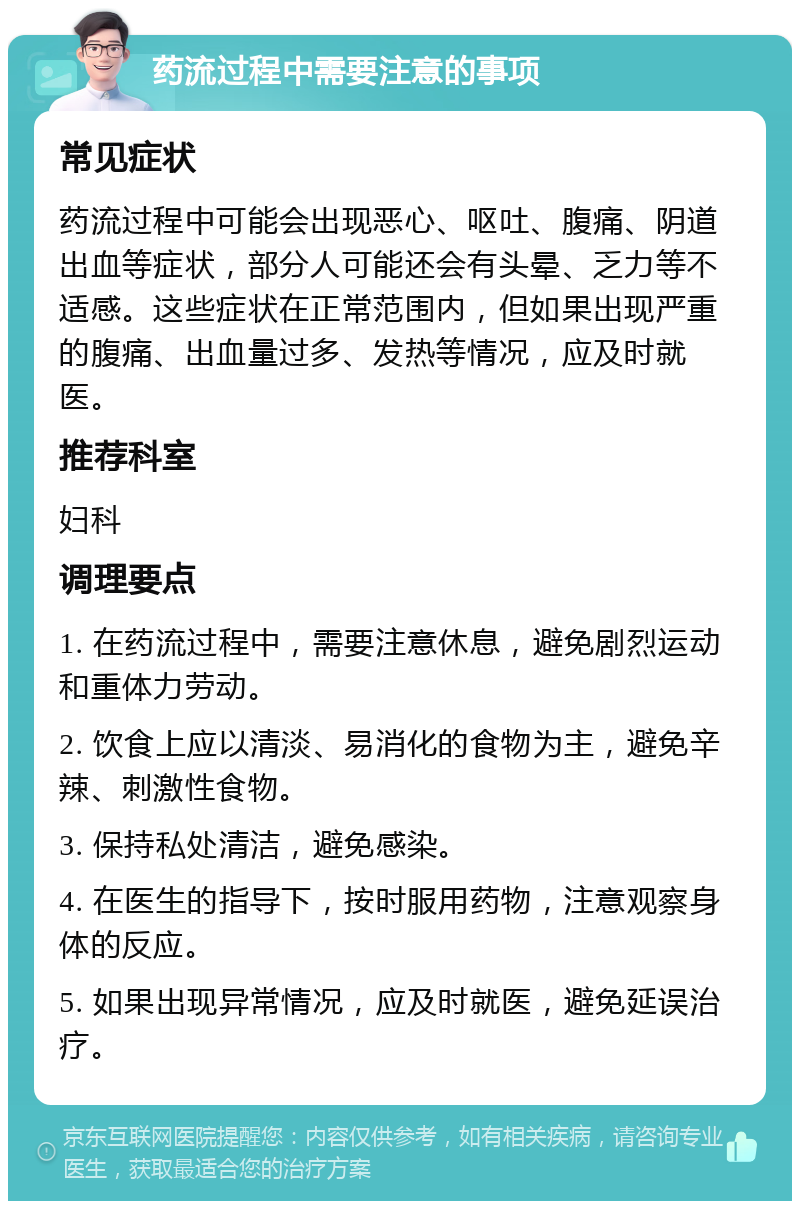 药流过程中需要注意的事项 常见症状 药流过程中可能会出现恶心、呕吐、腹痛、阴道出血等症状，部分人可能还会有头晕、乏力等不适感。这些症状在正常范围内，但如果出现严重的腹痛、出血量过多、发热等情况，应及时就医。 推荐科室 妇科 调理要点 1. 在药流过程中，需要注意休息，避免剧烈运动和重体力劳动。 2. 饮食上应以清淡、易消化的食物为主，避免辛辣、刺激性食物。 3. 保持私处清洁，避免感染。 4. 在医生的指导下，按时服用药物，注意观察身体的反应。 5. 如果出现异常情况，应及时就医，避免延误治疗。