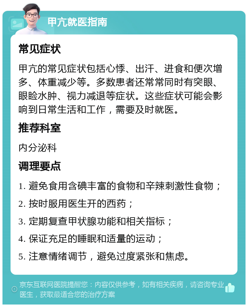 甲亢就医指南 常见症状 甲亢的常见症状包括心悸、出汗、进食和便次增多、体重减少等。多数患者还常常同时有突眼、眼睑水肿、视力减退等症状。这些症状可能会影响到日常生活和工作，需要及时就医。 推荐科室 内分泌科 调理要点 1. 避免食用含碘丰富的食物和辛辣刺激性食物； 2. 按时服用医生开的西药； 3. 定期复查甲状腺功能和相关指标； 4. 保证充足的睡眠和适量的运动； 5. 注意情绪调节，避免过度紧张和焦虑。