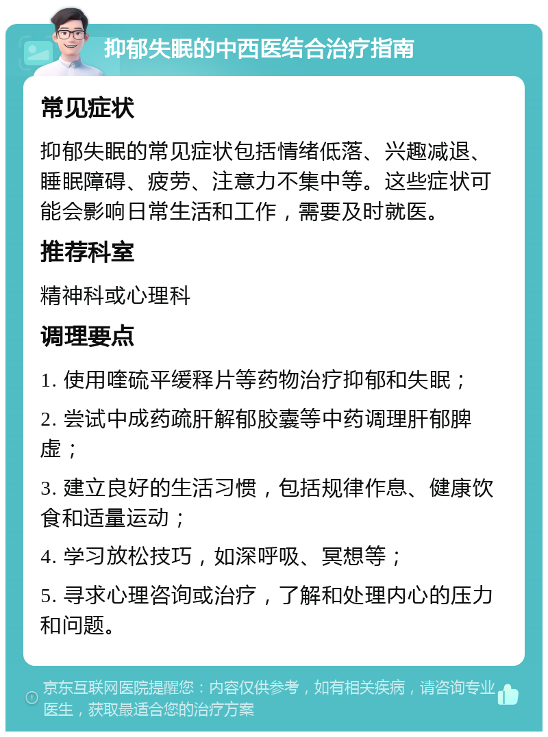 抑郁失眠的中西医结合治疗指南 常见症状 抑郁失眠的常见症状包括情绪低落、兴趣减退、睡眠障碍、疲劳、注意力不集中等。这些症状可能会影响日常生活和工作，需要及时就医。 推荐科室 精神科或心理科 调理要点 1. 使用喹硫平缓释片等药物治疗抑郁和失眠； 2. 尝试中成药疏肝解郁胶囊等中药调理肝郁脾虚； 3. 建立良好的生活习惯，包括规律作息、健康饮食和适量运动； 4. 学习放松技巧，如深呼吸、冥想等； 5. 寻求心理咨询或治疗，了解和处理内心的压力和问题。