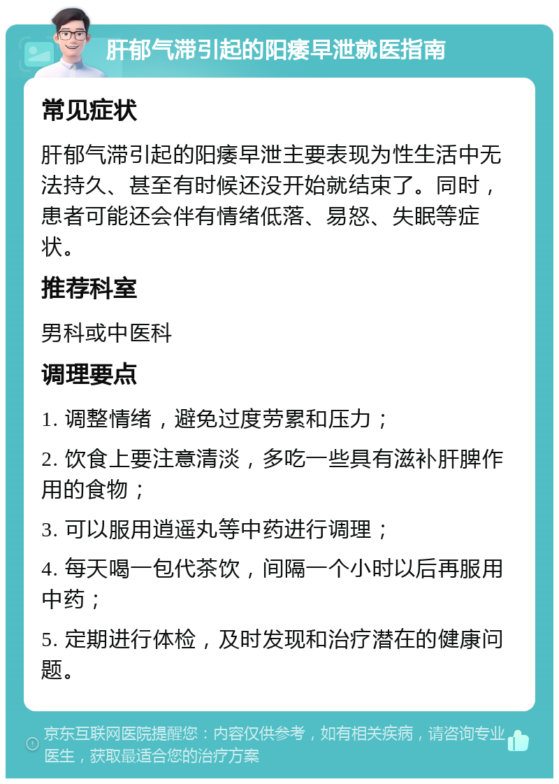 肝郁气滞引起的阳痿早泄就医指南 常见症状 肝郁气滞引起的阳痿早泄主要表现为性生活中无法持久、甚至有时候还没开始就结束了。同时，患者可能还会伴有情绪低落、易怒、失眠等症状。 推荐科室 男科或中医科 调理要点 1. 调整情绪，避免过度劳累和压力； 2. 饮食上要注意清淡，多吃一些具有滋补肝脾作用的食物； 3. 可以服用逍遥丸等中药进行调理； 4. 每天喝一包代茶饮，间隔一个小时以后再服用中药； 5. 定期进行体检，及时发现和治疗潜在的健康问题。