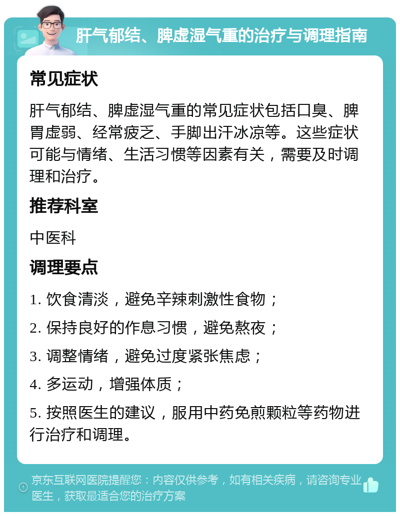 肝气郁结、脾虚湿气重的治疗与调理指南 常见症状 肝气郁结、脾虚湿气重的常见症状包括口臭、脾胃虚弱、经常疲乏、手脚出汗冰凉等。这些症状可能与情绪、生活习惯等因素有关，需要及时调理和治疗。 推荐科室 中医科 调理要点 1. 饮食清淡，避免辛辣刺激性食物； 2. 保持良好的作息习惯，避免熬夜； 3. 调整情绪，避免过度紧张焦虑； 4. 多运动，增强体质； 5. 按照医生的建议，服用中药免煎颗粒等药物进行治疗和调理。