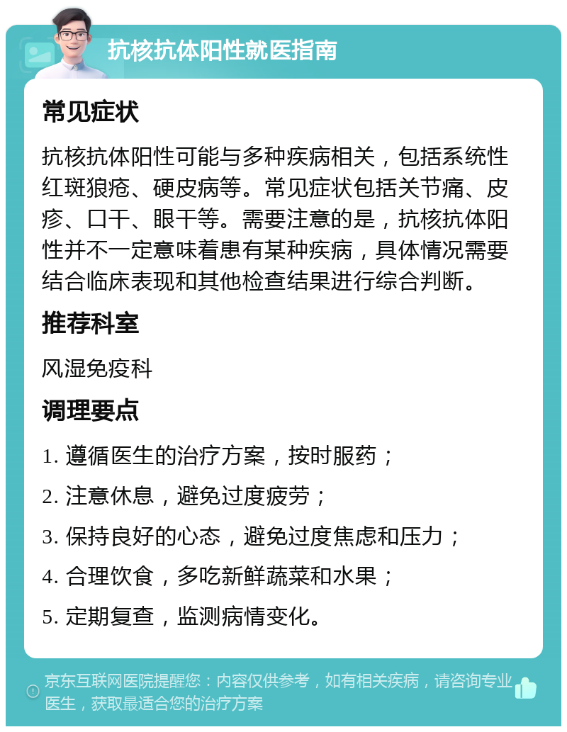 抗核抗体阳性就医指南 常见症状 抗核抗体阳性可能与多种疾病相关，包括系统性红斑狼疮、硬皮病等。常见症状包括关节痛、皮疹、口干、眼干等。需要注意的是，抗核抗体阳性并不一定意味着患有某种疾病，具体情况需要结合临床表现和其他检查结果进行综合判断。 推荐科室 风湿免疫科 调理要点 1. 遵循医生的治疗方案，按时服药； 2. 注意休息，避免过度疲劳； 3. 保持良好的心态，避免过度焦虑和压力； 4. 合理饮食，多吃新鲜蔬菜和水果； 5. 定期复查，监测病情变化。