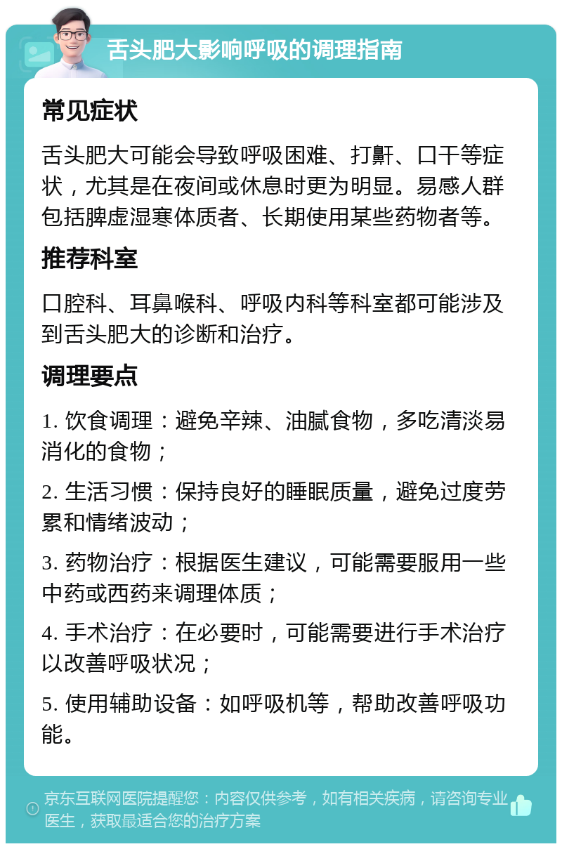 舌头肥大影响呼吸的调理指南 常见症状 舌头肥大可能会导致呼吸困难、打鼾、口干等症状，尤其是在夜间或休息时更为明显。易感人群包括脾虚湿寒体质者、长期使用某些药物者等。 推荐科室 口腔科、耳鼻喉科、呼吸内科等科室都可能涉及到舌头肥大的诊断和治疗。 调理要点 1. 饮食调理：避免辛辣、油腻食物，多吃清淡易消化的食物； 2. 生活习惯：保持良好的睡眠质量，避免过度劳累和情绪波动； 3. 药物治疗：根据医生建议，可能需要服用一些中药或西药来调理体质； 4. 手术治疗：在必要时，可能需要进行手术治疗以改善呼吸状况； 5. 使用辅助设备：如呼吸机等，帮助改善呼吸功能。