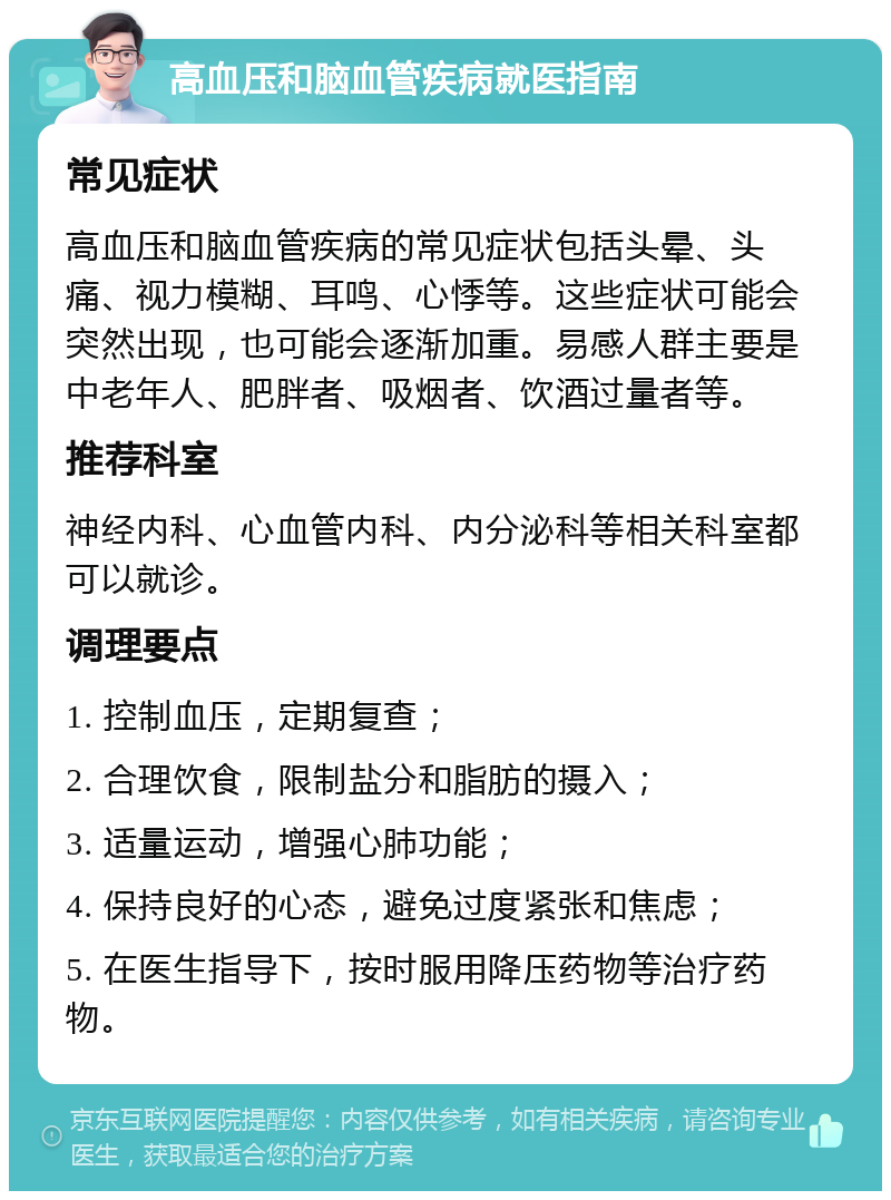 高血压和脑血管疾病就医指南 常见症状 高血压和脑血管疾病的常见症状包括头晕、头痛、视力模糊、耳鸣、心悸等。这些症状可能会突然出现，也可能会逐渐加重。易感人群主要是中老年人、肥胖者、吸烟者、饮酒过量者等。 推荐科室 神经内科、心血管内科、内分泌科等相关科室都可以就诊。 调理要点 1. 控制血压，定期复查； 2. 合理饮食，限制盐分和脂肪的摄入； 3. 适量运动，增强心肺功能； 4. 保持良好的心态，避免过度紧张和焦虑； 5. 在医生指导下，按时服用降压药物等治疗药物。