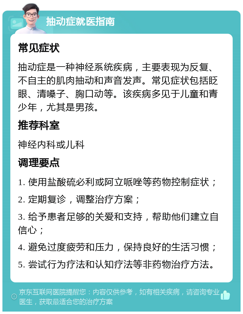 抽动症就医指南 常见症状 抽动症是一种神经系统疾病，主要表现为反复、不自主的肌肉抽动和声音发声。常见症状包括眨眼、清嗓子、胸口动等。该疾病多见于儿童和青少年，尤其是男孩。 推荐科室 神经内科或儿科 调理要点 1. 使用盐酸硫必利或阿立哌唑等药物控制症状； 2. 定期复诊，调整治疗方案； 3. 给予患者足够的关爱和支持，帮助他们建立自信心； 4. 避免过度疲劳和压力，保持良好的生活习惯； 5. 尝试行为疗法和认知疗法等非药物治疗方法。