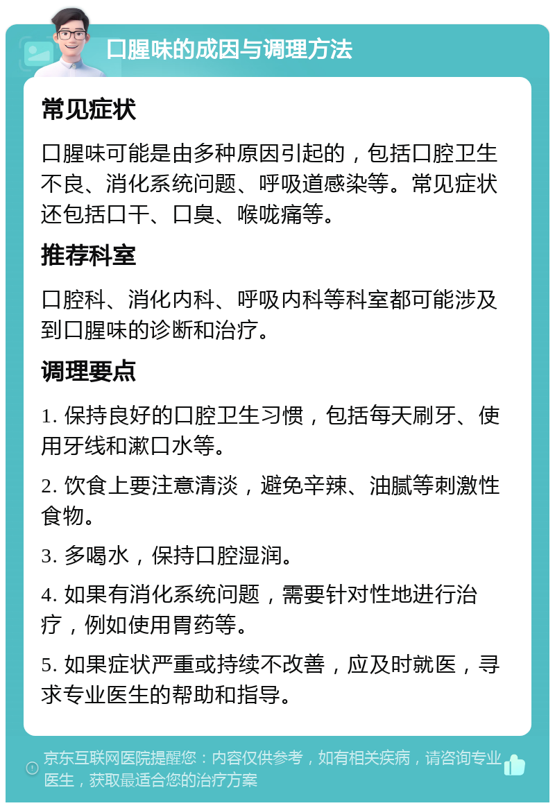 口腥味的成因与调理方法 常见症状 口腥味可能是由多种原因引起的，包括口腔卫生不良、消化系统问题、呼吸道感染等。常见症状还包括口干、口臭、喉咙痛等。 推荐科室 口腔科、消化内科、呼吸内科等科室都可能涉及到口腥味的诊断和治疗。 调理要点 1. 保持良好的口腔卫生习惯，包括每天刷牙、使用牙线和漱口水等。 2. 饮食上要注意清淡，避免辛辣、油腻等刺激性食物。 3. 多喝水，保持口腔湿润。 4. 如果有消化系统问题，需要针对性地进行治疗，例如使用胃药等。 5. 如果症状严重或持续不改善，应及时就医，寻求专业医生的帮助和指导。