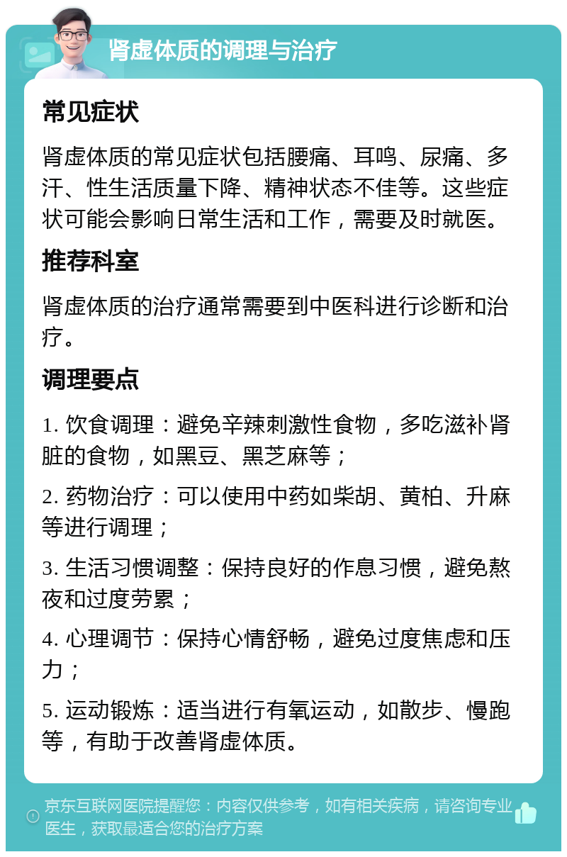 肾虚体质的调理与治疗 常见症状 肾虚体质的常见症状包括腰痛、耳鸣、尿痛、多汗、性生活质量下降、精神状态不佳等。这些症状可能会影响日常生活和工作，需要及时就医。 推荐科室 肾虚体质的治疗通常需要到中医科进行诊断和治疗。 调理要点 1. 饮食调理：避免辛辣刺激性食物，多吃滋补肾脏的食物，如黑豆、黑芝麻等； 2. 药物治疗：可以使用中药如柴胡、黄柏、升麻等进行调理； 3. 生活习惯调整：保持良好的作息习惯，避免熬夜和过度劳累； 4. 心理调节：保持心情舒畅，避免过度焦虑和压力； 5. 运动锻炼：适当进行有氧运动，如散步、慢跑等，有助于改善肾虚体质。