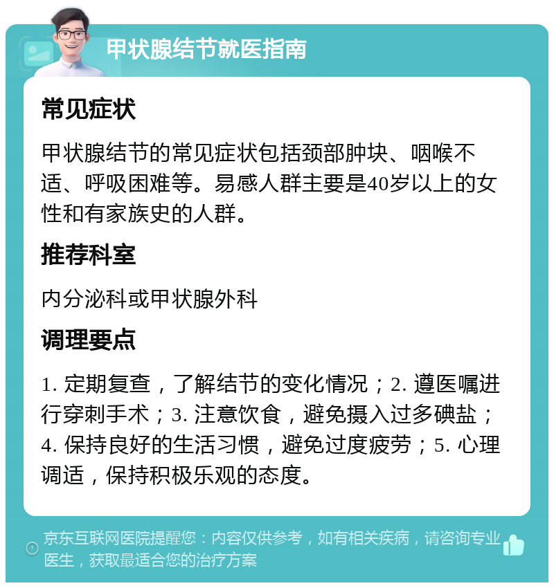 甲状腺结节就医指南 常见症状 甲状腺结节的常见症状包括颈部肿块、咽喉不适、呼吸困难等。易感人群主要是40岁以上的女性和有家族史的人群。 推荐科室 内分泌科或甲状腺外科 调理要点 1. 定期复查，了解结节的变化情况；2. 遵医嘱进行穿刺手术；3. 注意饮食，避免摄入过多碘盐；4. 保持良好的生活习惯，避免过度疲劳；5. 心理调适，保持积极乐观的态度。