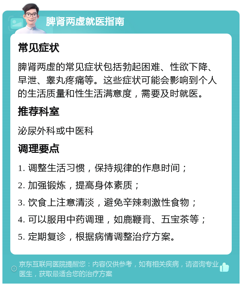 脾肾两虚就医指南 常见症状 脾肾两虚的常见症状包括勃起困难、性欲下降、早泄、睾丸疼痛等。这些症状可能会影响到个人的生活质量和性生活满意度，需要及时就医。 推荐科室 泌尿外科或中医科 调理要点 1. 调整生活习惯，保持规律的作息时间； 2. 加强锻炼，提高身体素质； 3. 饮食上注意清淡，避免辛辣刺激性食物； 4. 可以服用中药调理，如鹿鞭膏、五宝茶等； 5. 定期复诊，根据病情调整治疗方案。