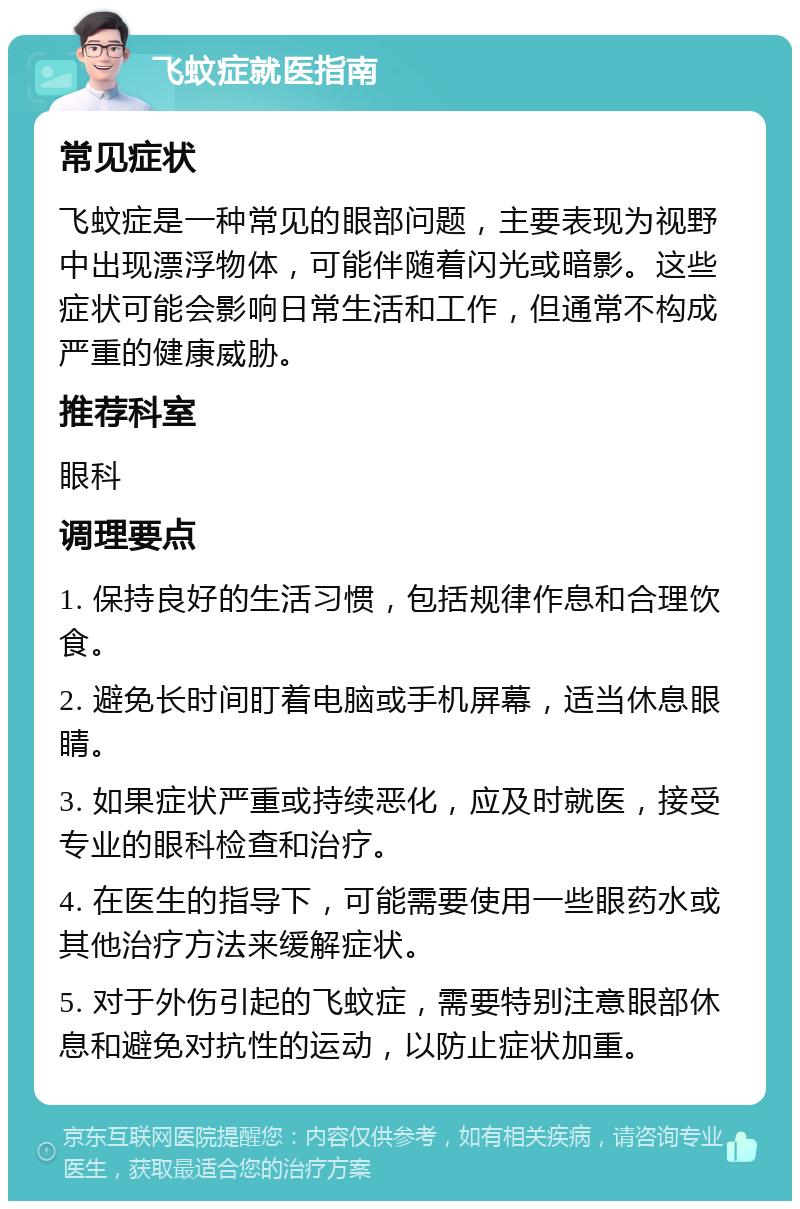 飞蚊症就医指南 常见症状 飞蚊症是一种常见的眼部问题，主要表现为视野中出现漂浮物体，可能伴随着闪光或暗影。这些症状可能会影响日常生活和工作，但通常不构成严重的健康威胁。 推荐科室 眼科 调理要点 1. 保持良好的生活习惯，包括规律作息和合理饮食。 2. 避免长时间盯着电脑或手机屏幕，适当休息眼睛。 3. 如果症状严重或持续恶化，应及时就医，接受专业的眼科检查和治疗。 4. 在医生的指导下，可能需要使用一些眼药水或其他治疗方法来缓解症状。 5. 对于外伤引起的飞蚊症，需要特别注意眼部休息和避免对抗性的运动，以防止症状加重。