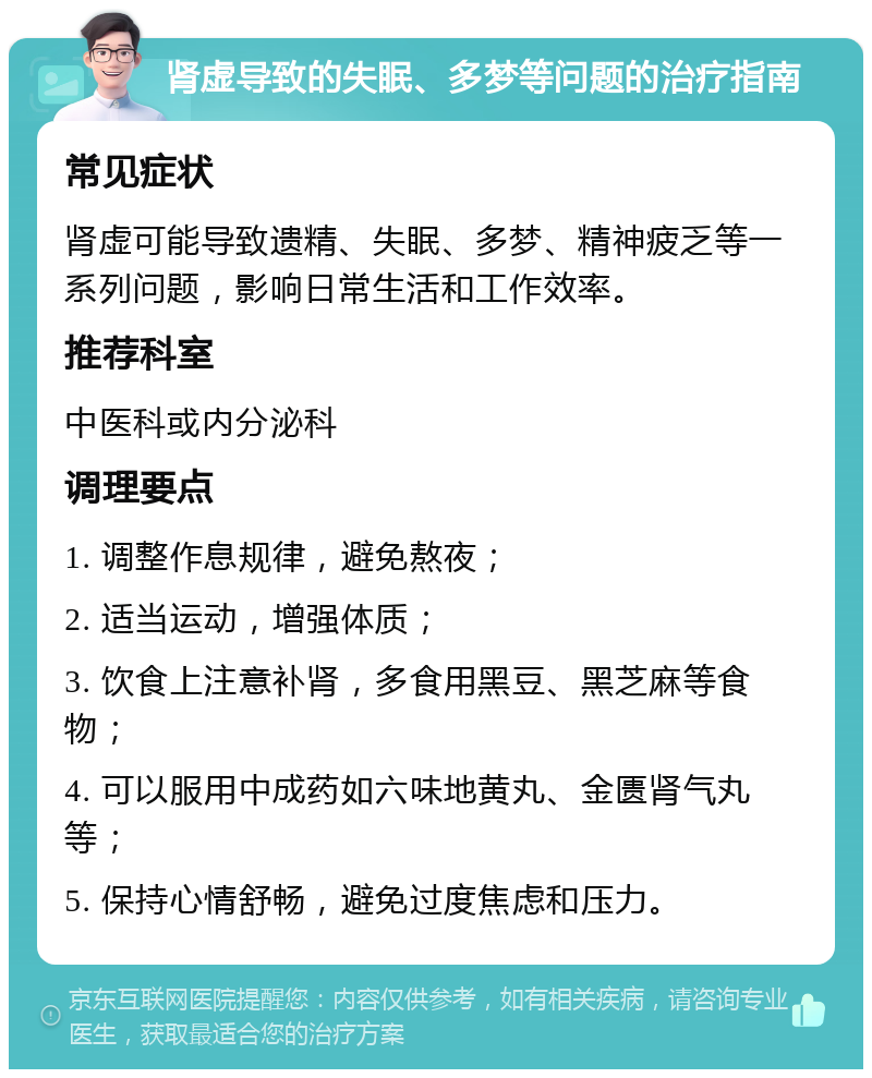 肾虚导致的失眠、多梦等问题的治疗指南 常见症状 肾虚可能导致遗精、失眠、多梦、精神疲乏等一系列问题，影响日常生活和工作效率。 推荐科室 中医科或内分泌科 调理要点 1. 调整作息规律，避免熬夜； 2. 适当运动，增强体质； 3. 饮食上注意补肾，多食用黑豆、黑芝麻等食物； 4. 可以服用中成药如六味地黄丸、金匮肾气丸等； 5. 保持心情舒畅，避免过度焦虑和压力。