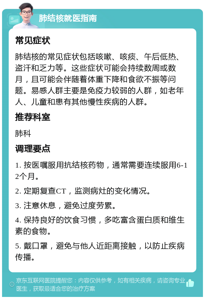 肺结核就医指南 常见症状 肺结核的常见症状包括咳嗽、咳痰、午后低热、盗汗和乏力等。这些症状可能会持续数周或数月，且可能会伴随着体重下降和食欲不振等问题。易感人群主要是免疫力较弱的人群，如老年人、儿童和患有其他慢性疾病的人群。 推荐科室 肺科 调理要点 1. 按医嘱服用抗结核药物，通常需要连续服用6-12个月。 2. 定期复查CT，监测病灶的变化情况。 3. 注意休息，避免过度劳累。 4. 保持良好的饮食习惯，多吃富含蛋白质和维生素的食物。 5. 戴口罩，避免与他人近距离接触，以防止疾病传播。