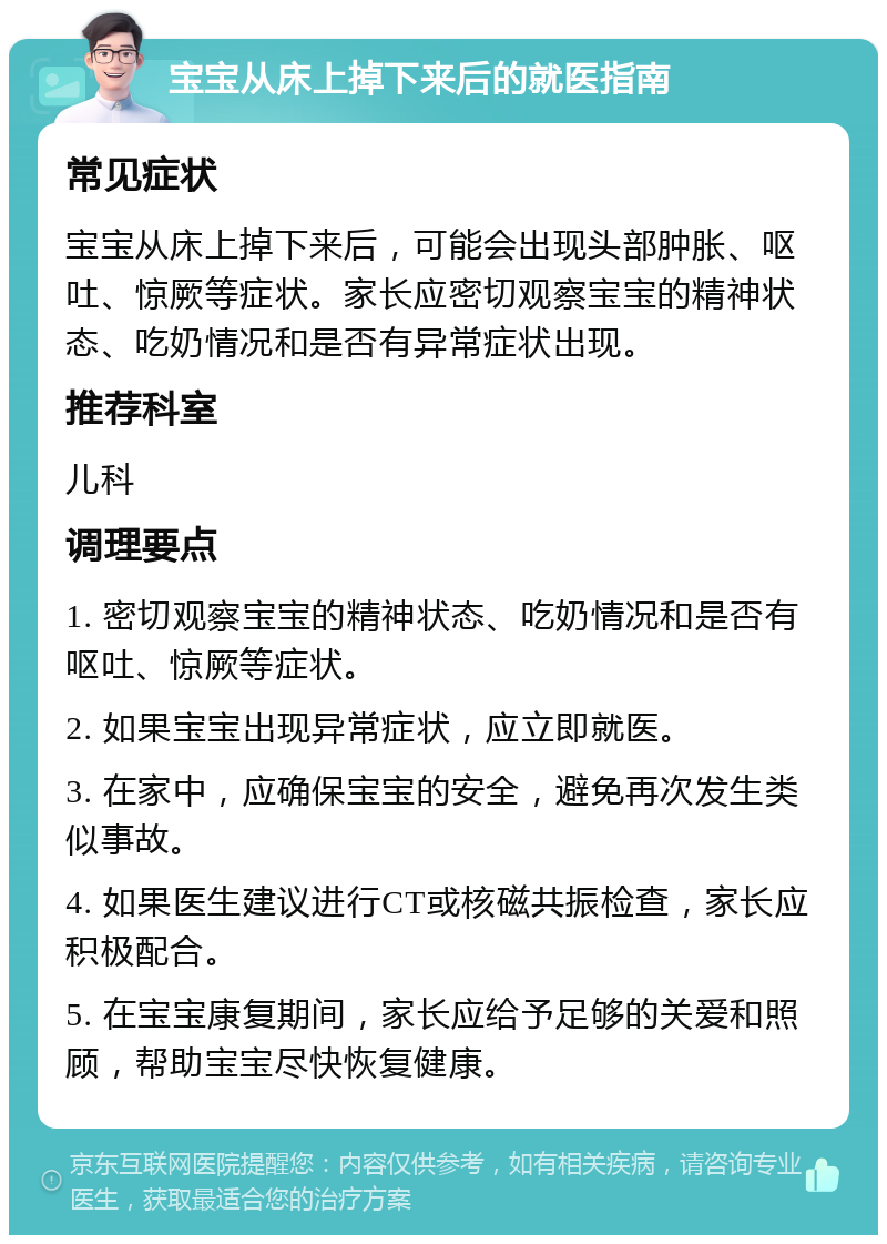 宝宝从床上掉下来后的就医指南 常见症状 宝宝从床上掉下来后，可能会出现头部肿胀、呕吐、惊厥等症状。家长应密切观察宝宝的精神状态、吃奶情况和是否有异常症状出现。 推荐科室 儿科 调理要点 1. 密切观察宝宝的精神状态、吃奶情况和是否有呕吐、惊厥等症状。 2. 如果宝宝出现异常症状，应立即就医。 3. 在家中，应确保宝宝的安全，避免再次发生类似事故。 4. 如果医生建议进行CT或核磁共振检查，家长应积极配合。 5. 在宝宝康复期间，家长应给予足够的关爱和照顾，帮助宝宝尽快恢复健康。