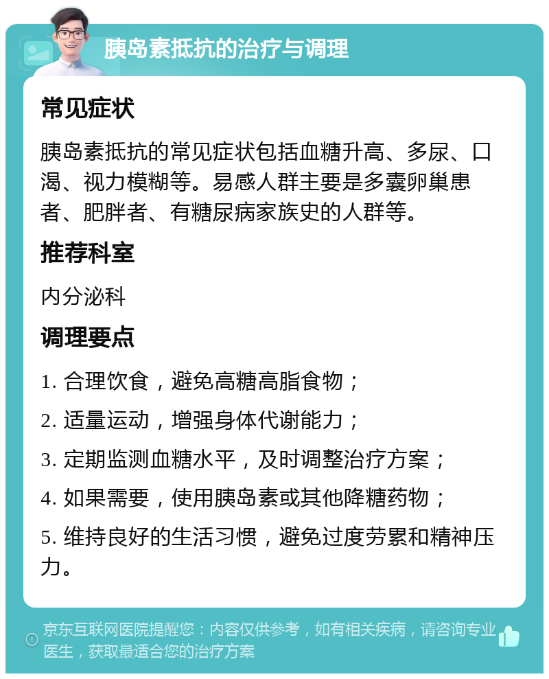 胰岛素抵抗的治疗与调理 常见症状 胰岛素抵抗的常见症状包括血糖升高、多尿、口渴、视力模糊等。易感人群主要是多囊卵巢患者、肥胖者、有糖尿病家族史的人群等。 推荐科室 内分泌科 调理要点 1. 合理饮食，避免高糖高脂食物； 2. 适量运动，增强身体代谢能力； 3. 定期监测血糖水平，及时调整治疗方案； 4. 如果需要，使用胰岛素或其他降糖药物； 5. 维持良好的生活习惯，避免过度劳累和精神压力。