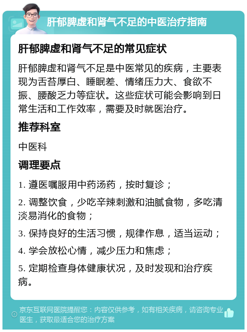 肝郁脾虚和肾气不足的中医治疗指南 肝郁脾虚和肾气不足的常见症状 肝郁脾虚和肾气不足是中医常见的疾病，主要表现为舌苔厚白、睡眠差、情绪压力大、食欲不振、腰酸乏力等症状。这些症状可能会影响到日常生活和工作效率，需要及时就医治疗。 推荐科室 中医科 调理要点 1. 遵医嘱服用中药汤药，按时复诊； 2. 调整饮食，少吃辛辣刺激和油腻食物，多吃清淡易消化的食物； 3. 保持良好的生活习惯，规律作息，适当运动； 4. 学会放松心情，减少压力和焦虑； 5. 定期检查身体健康状况，及时发现和治疗疾病。