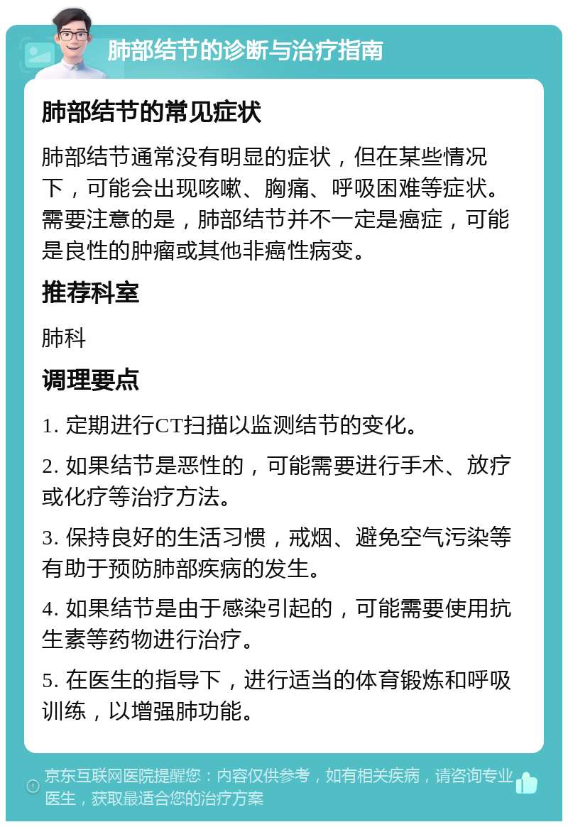 肺部结节的诊断与治疗指南 肺部结节的常见症状 肺部结节通常没有明显的症状，但在某些情况下，可能会出现咳嗽、胸痛、呼吸困难等症状。需要注意的是，肺部结节并不一定是癌症，可能是良性的肿瘤或其他非癌性病变。 推荐科室 肺科 调理要点 1. 定期进行CT扫描以监测结节的变化。 2. 如果结节是恶性的，可能需要进行手术、放疗或化疗等治疗方法。 3. 保持良好的生活习惯，戒烟、避免空气污染等有助于预防肺部疾病的发生。 4. 如果结节是由于感染引起的，可能需要使用抗生素等药物进行治疗。 5. 在医生的指导下，进行适当的体育锻炼和呼吸训练，以增强肺功能。