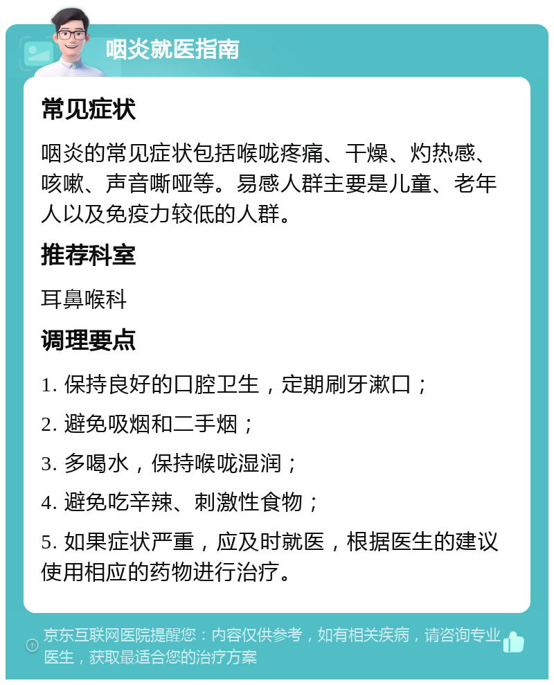 咽炎就医指南 常见症状 咽炎的常见症状包括喉咙疼痛、干燥、灼热感、咳嗽、声音嘶哑等。易感人群主要是儿童、老年人以及免疫力较低的人群。 推荐科室 耳鼻喉科 调理要点 1. 保持良好的口腔卫生，定期刷牙漱口； 2. 避免吸烟和二手烟； 3. 多喝水，保持喉咙湿润； 4. 避免吃辛辣、刺激性食物； 5. 如果症状严重，应及时就医，根据医生的建议使用相应的药物进行治疗。