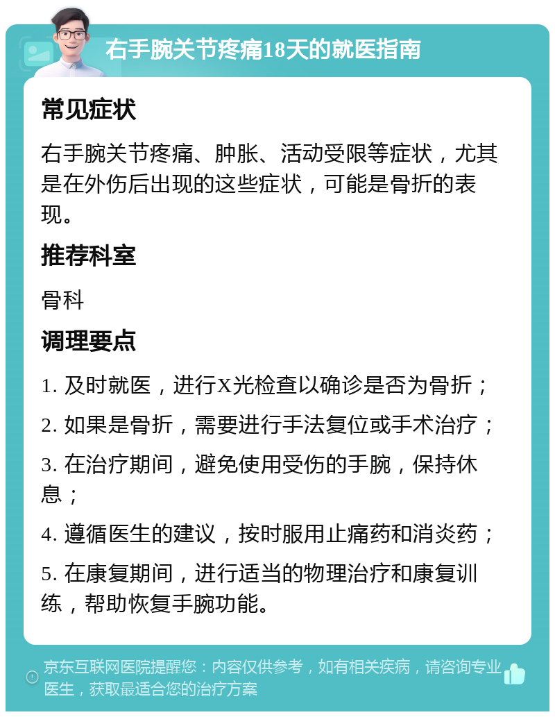 右手腕关节疼痛18天的就医指南 常见症状 右手腕关节疼痛、肿胀、活动受限等症状，尤其是在外伤后出现的这些症状，可能是骨折的表现。 推荐科室 骨科 调理要点 1. 及时就医，进行X光检查以确诊是否为骨折； 2. 如果是骨折，需要进行手法复位或手术治疗； 3. 在治疗期间，避免使用受伤的手腕，保持休息； 4. 遵循医生的建议，按时服用止痛药和消炎药； 5. 在康复期间，进行适当的物理治疗和康复训练，帮助恢复手腕功能。