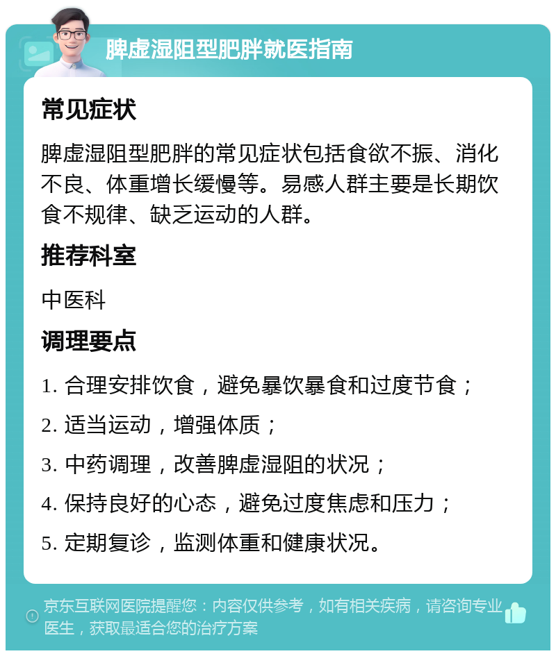 脾虚湿阻型肥胖就医指南 常见症状 脾虚湿阻型肥胖的常见症状包括食欲不振、消化不良、体重增长缓慢等。易感人群主要是长期饮食不规律、缺乏运动的人群。 推荐科室 中医科 调理要点 1. 合理安排饮食，避免暴饮暴食和过度节食； 2. 适当运动，增强体质； 3. 中药调理，改善脾虚湿阻的状况； 4. 保持良好的心态，避免过度焦虑和压力； 5. 定期复诊，监测体重和健康状况。