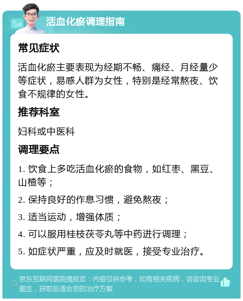 活血化瘀调理指南 常见症状 活血化瘀主要表现为经期不畅、痛经、月经量少等症状，易感人群为女性，特别是经常熬夜、饮食不规律的女性。 推荐科室 妇科或中医科 调理要点 1. 饮食上多吃活血化瘀的食物，如红枣、黑豆、山楂等； 2. 保持良好的作息习惯，避免熬夜； 3. 适当运动，增强体质； 4. 可以服用桂枝茯苓丸等中药进行调理； 5. 如症状严重，应及时就医，接受专业治疗。