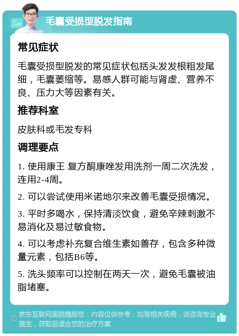 毛囊受损型脱发指南 常见症状 毛囊受损型脱发的常见症状包括头发发根粗发尾细，毛囊萎缩等。易感人群可能与肾虚、营养不良、压力大等因素有关。 推荐科室 皮肤科或毛发专科 调理要点 1. 使用康王 复方酮康唑发用洗剂一周二次洗发，连用2-4周。 2. 可以尝试使用米诺地尔来改善毛囊受损情况。 3. 平时多喝水，保持清淡饮食，避免辛辣刺激不易消化及易过敏食物。 4. 可以考虑补充复合维生素如善存，包含多种微量元素，包括B6等。 5. 洗头频率可以控制在两天一次，避免毛囊被油脂堵塞。