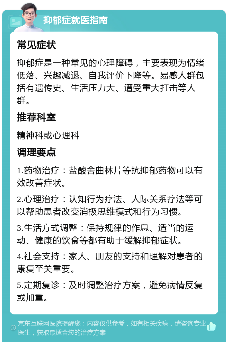 抑郁症就医指南 常见症状 抑郁症是一种常见的心理障碍，主要表现为情绪低落、兴趣减退、自我评价下降等。易感人群包括有遗传史、生活压力大、遭受重大打击等人群。 推荐科室 精神科或心理科 调理要点 1.药物治疗：盐酸舍曲林片等抗抑郁药物可以有效改善症状。 2.心理治疗：认知行为疗法、人际关系疗法等可以帮助患者改变消极思维模式和行为习惯。 3.生活方式调整：保持规律的作息、适当的运动、健康的饮食等都有助于缓解抑郁症状。 4.社会支持：家人、朋友的支持和理解对患者的康复至关重要。 5.定期复诊：及时调整治疗方案，避免病情反复或加重。