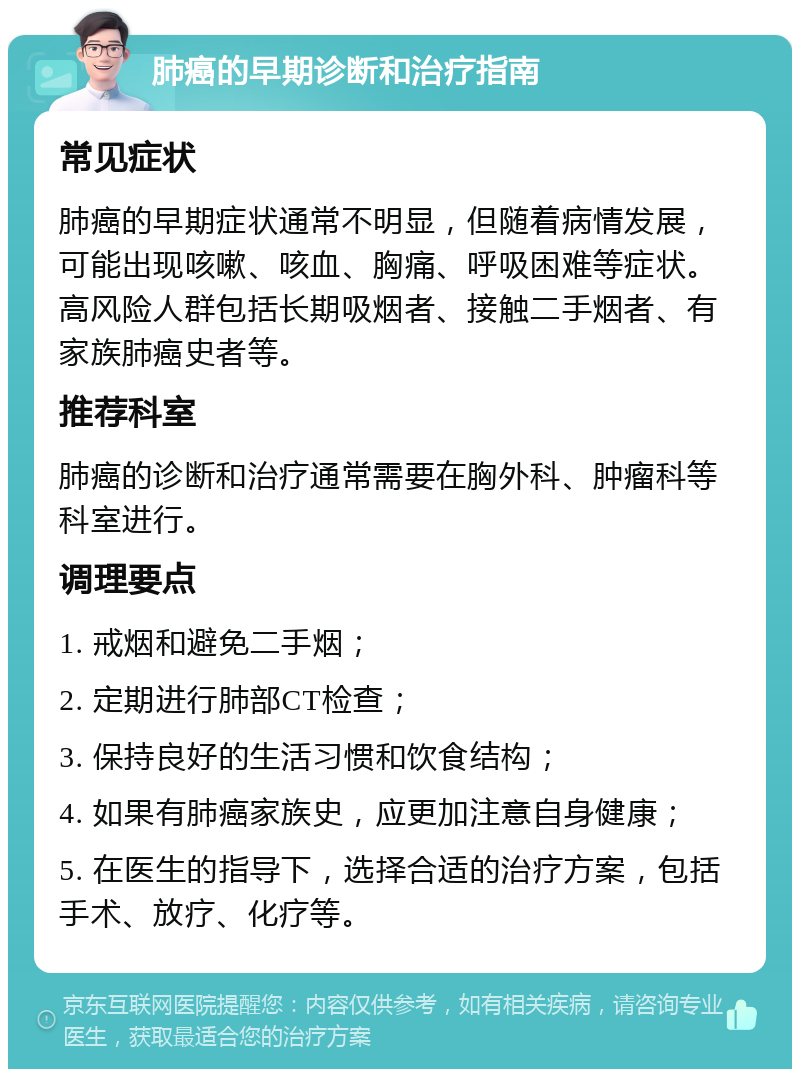 肺癌的早期诊断和治疗指南 常见症状 肺癌的早期症状通常不明显，但随着病情发展，可能出现咳嗽、咳血、胸痛、呼吸困难等症状。高风险人群包括长期吸烟者、接触二手烟者、有家族肺癌史者等。 推荐科室 肺癌的诊断和治疗通常需要在胸外科、肿瘤科等科室进行。 调理要点 1. 戒烟和避免二手烟； 2. 定期进行肺部CT检查； 3. 保持良好的生活习惯和饮食结构； 4. 如果有肺癌家族史，应更加注意自身健康； 5. 在医生的指导下，选择合适的治疗方案，包括手术、放疗、化疗等。