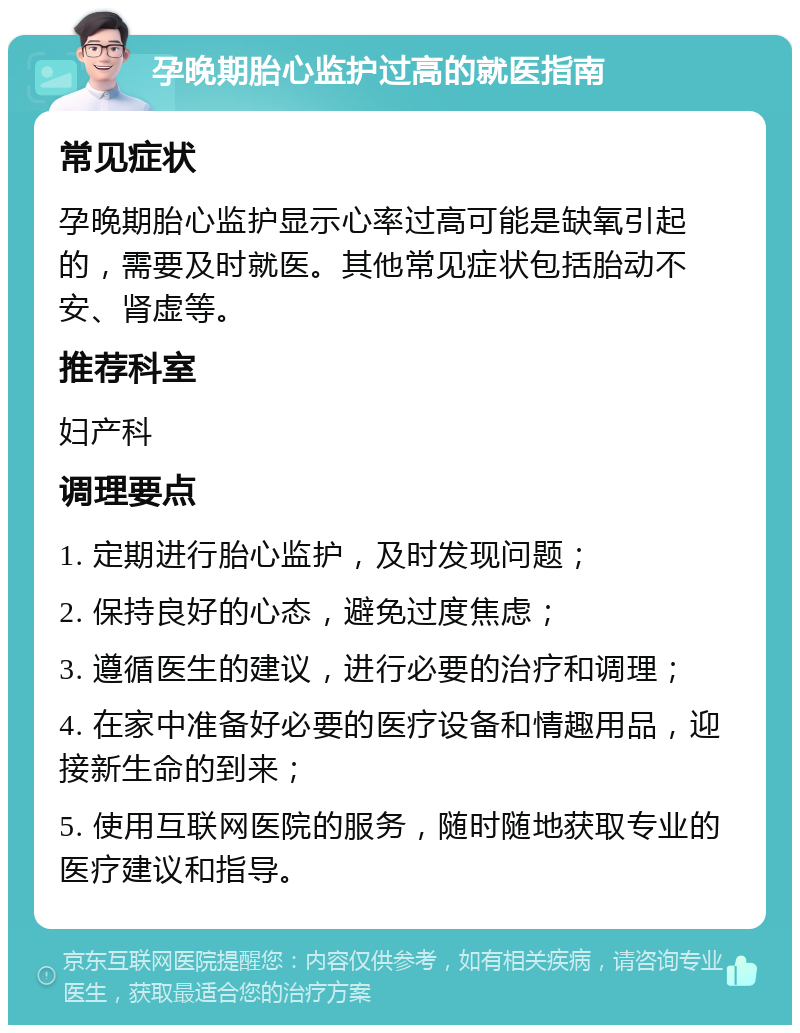 孕晚期胎心监护过高的就医指南 常见症状 孕晚期胎心监护显示心率过高可能是缺氧引起的，需要及时就医。其他常见症状包括胎动不安、肾虚等。 推荐科室 妇产科 调理要点 1. 定期进行胎心监护，及时发现问题； 2. 保持良好的心态，避免过度焦虑； 3. 遵循医生的建议，进行必要的治疗和调理； 4. 在家中准备好必要的医疗设备和情趣用品，迎接新生命的到来； 5. 使用互联网医院的服务，随时随地获取专业的医疗建议和指导。