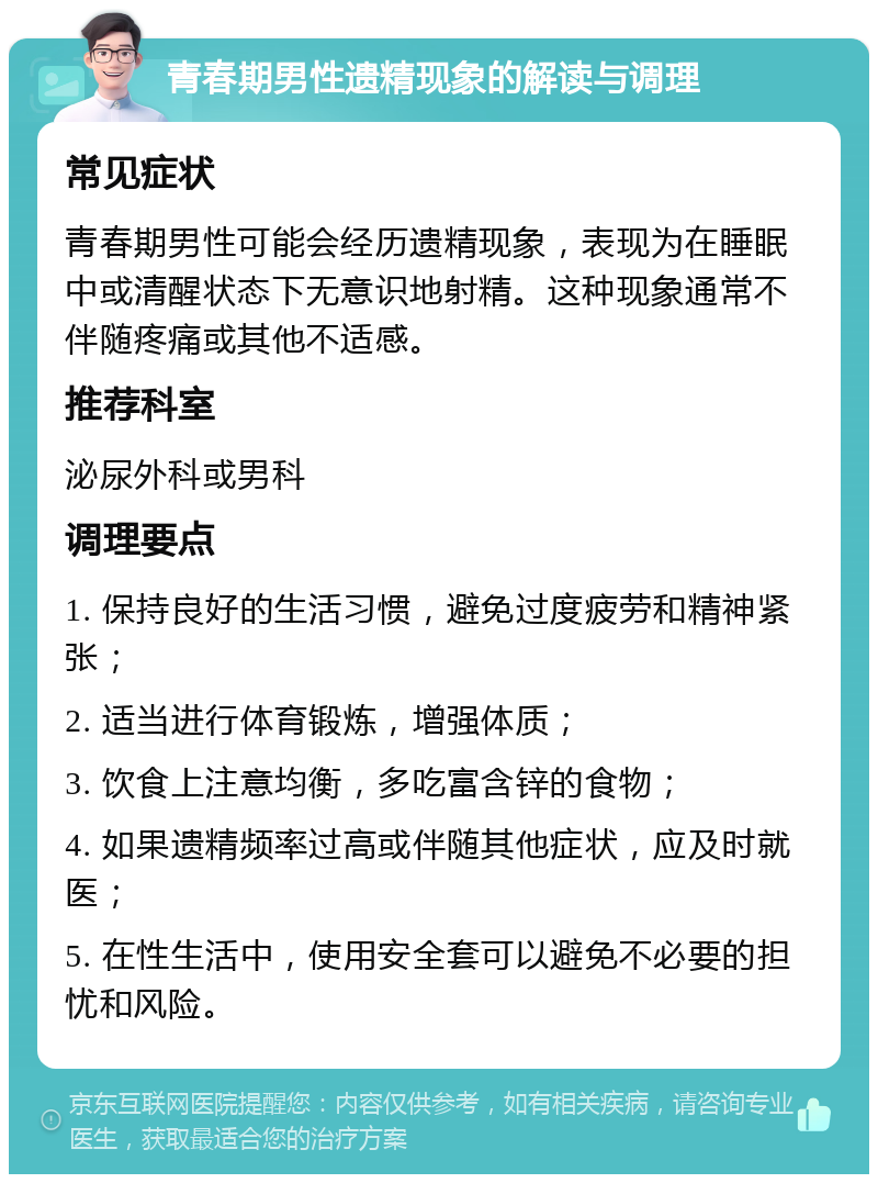 青春期男性遗精现象的解读与调理 常见症状 青春期男性可能会经历遗精现象，表现为在睡眠中或清醒状态下无意识地射精。这种现象通常不伴随疼痛或其他不适感。 推荐科室 泌尿外科或男科 调理要点 1. 保持良好的生活习惯，避免过度疲劳和精神紧张； 2. 适当进行体育锻炼，增强体质； 3. 饮食上注意均衡，多吃富含锌的食物； 4. 如果遗精频率过高或伴随其他症状，应及时就医； 5. 在性生活中，使用安全套可以避免不必要的担忧和风险。