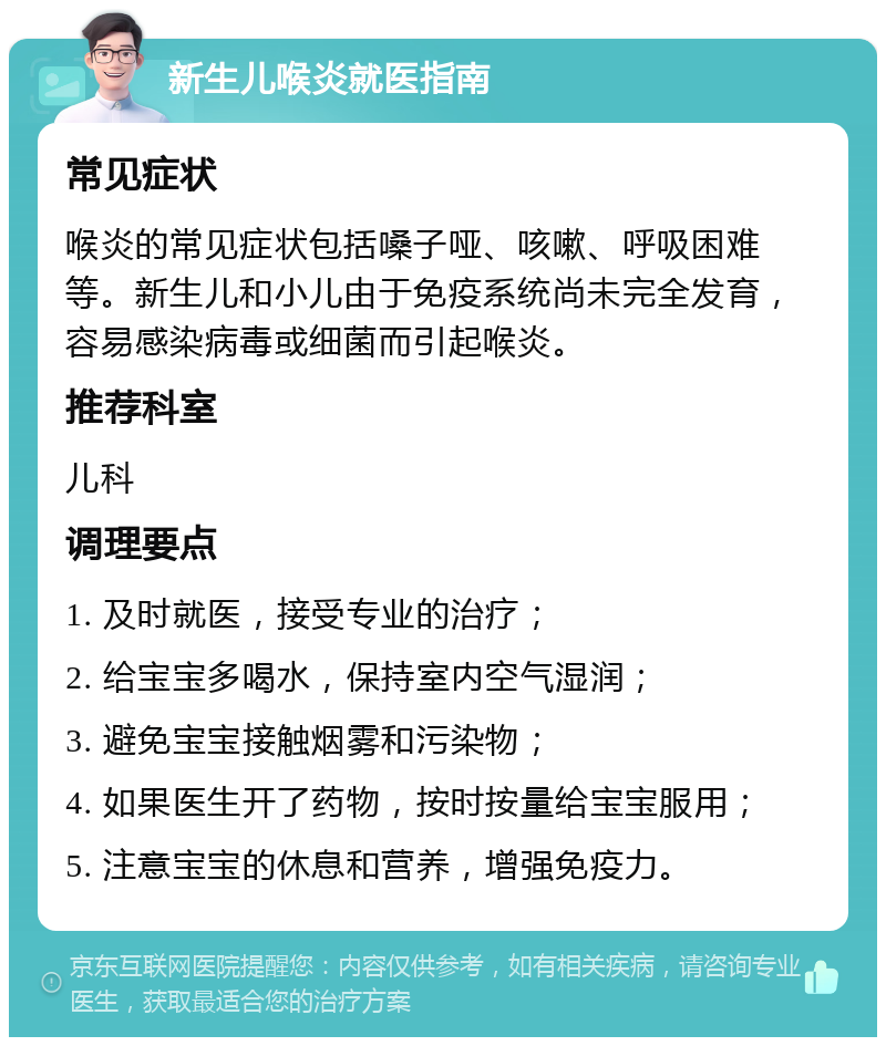 新生儿喉炎就医指南 常见症状 喉炎的常见症状包括嗓子哑、咳嗽、呼吸困难等。新生儿和小儿由于免疫系统尚未完全发育，容易感染病毒或细菌而引起喉炎。 推荐科室 儿科 调理要点 1. 及时就医，接受专业的治疗； 2. 给宝宝多喝水，保持室内空气湿润； 3. 避免宝宝接触烟雾和污染物； 4. 如果医生开了药物，按时按量给宝宝服用； 5. 注意宝宝的休息和营养，增强免疫力。