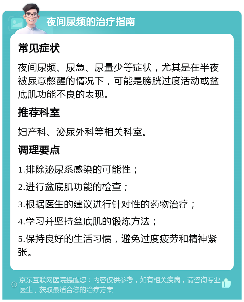 夜间尿频的治疗指南 常见症状 夜间尿频、尿急、尿量少等症状，尤其是在半夜被尿意憋醒的情况下，可能是膀胱过度活动或盆底肌功能不良的表现。 推荐科室 妇产科、泌尿外科等相关科室。 调理要点 1.排除泌尿系感染的可能性； 2.进行盆底肌功能的检查； 3.根据医生的建议进行针对性的药物治疗； 4.学习并坚持盆底肌的锻炼方法； 5.保持良好的生活习惯，避免过度疲劳和精神紧张。