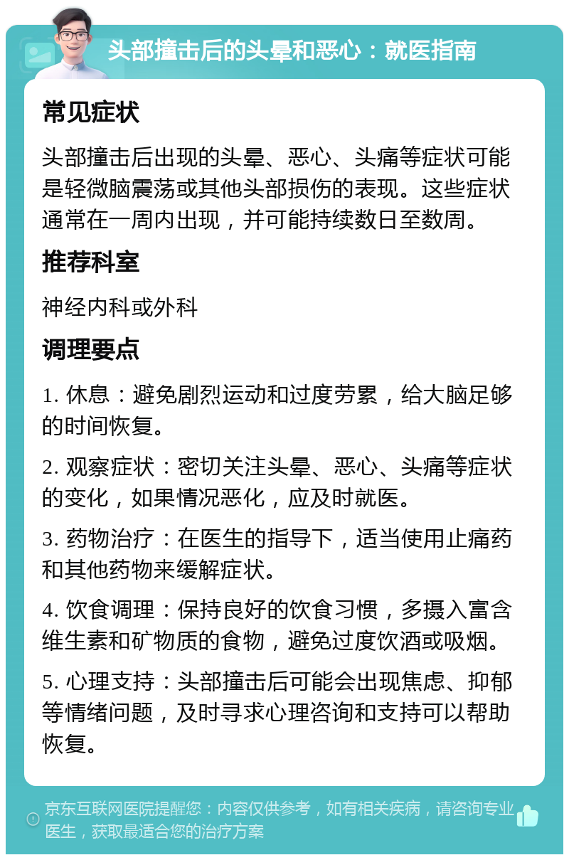 头部撞击后的头晕和恶心：就医指南 常见症状 头部撞击后出现的头晕、恶心、头痛等症状可能是轻微脑震荡或其他头部损伤的表现。这些症状通常在一周内出现，并可能持续数日至数周。 推荐科室 神经内科或外科 调理要点 1. 休息：避免剧烈运动和过度劳累，给大脑足够的时间恢复。 2. 观察症状：密切关注头晕、恶心、头痛等症状的变化，如果情况恶化，应及时就医。 3. 药物治疗：在医生的指导下，适当使用止痛药和其他药物来缓解症状。 4. 饮食调理：保持良好的饮食习惯，多摄入富含维生素和矿物质的食物，避免过度饮酒或吸烟。 5. 心理支持：头部撞击后可能会出现焦虑、抑郁等情绪问题，及时寻求心理咨询和支持可以帮助恢复。