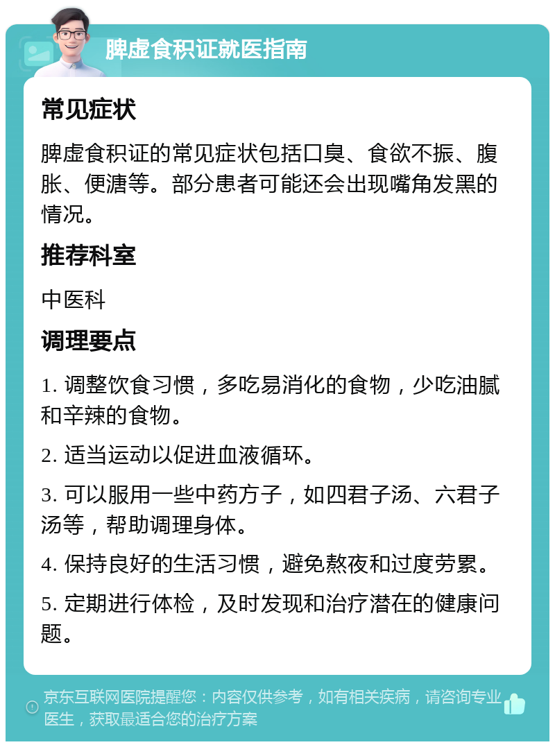 脾虚食积证就医指南 常见症状 脾虚食积证的常见症状包括口臭、食欲不振、腹胀、便溏等。部分患者可能还会出现嘴角发黑的情况。 推荐科室 中医科 调理要点 1. 调整饮食习惯，多吃易消化的食物，少吃油腻和辛辣的食物。 2. 适当运动以促进血液循环。 3. 可以服用一些中药方子，如四君子汤、六君子汤等，帮助调理身体。 4. 保持良好的生活习惯，避免熬夜和过度劳累。 5. 定期进行体检，及时发现和治疗潜在的健康问题。