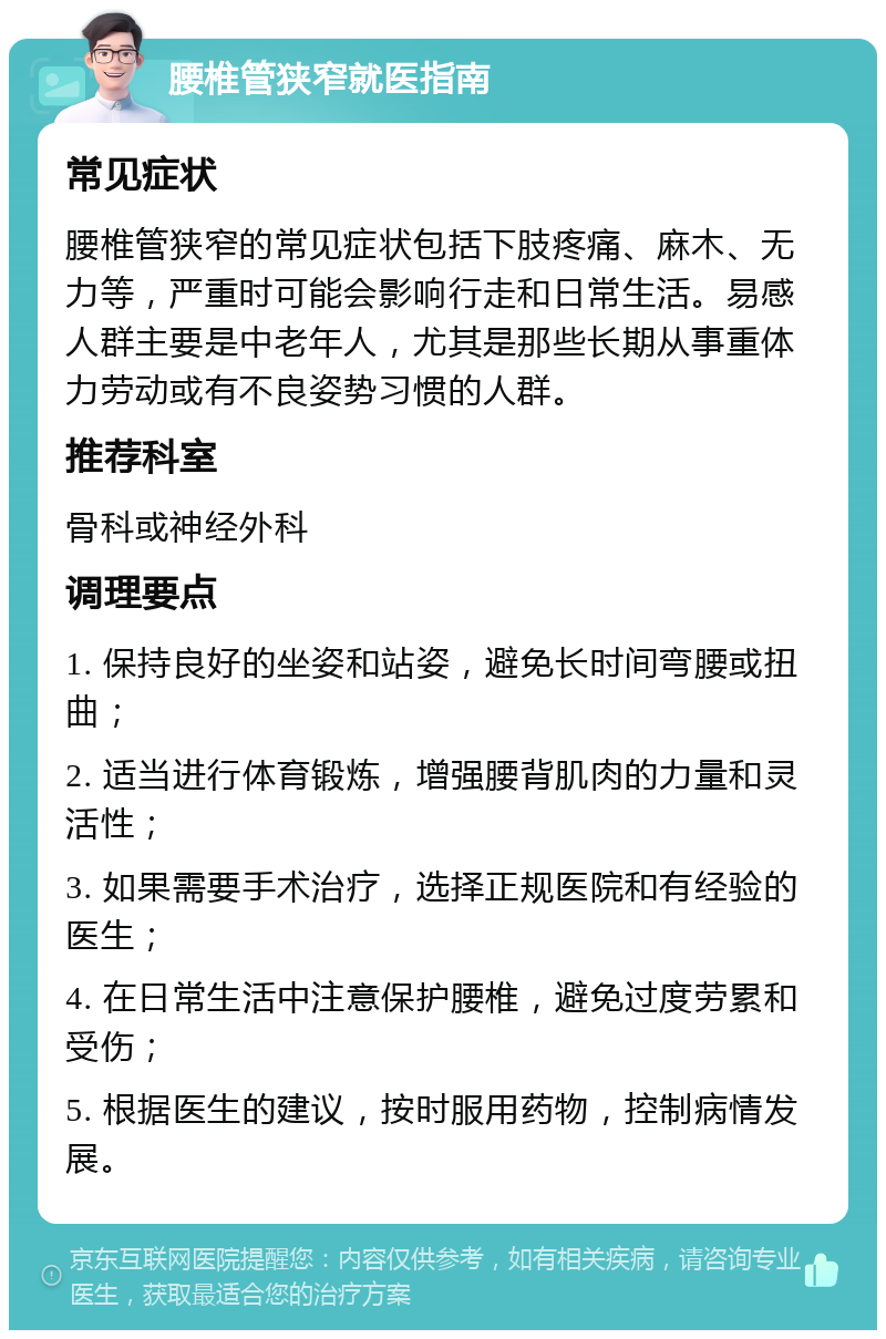 腰椎管狭窄就医指南 常见症状 腰椎管狭窄的常见症状包括下肢疼痛、麻木、无力等，严重时可能会影响行走和日常生活。易感人群主要是中老年人，尤其是那些长期从事重体力劳动或有不良姿势习惯的人群。 推荐科室 骨科或神经外科 调理要点 1. 保持良好的坐姿和站姿，避免长时间弯腰或扭曲； 2. 适当进行体育锻炼，增强腰背肌肉的力量和灵活性； 3. 如果需要手术治疗，选择正规医院和有经验的医生； 4. 在日常生活中注意保护腰椎，避免过度劳累和受伤； 5. 根据医生的建议，按时服用药物，控制病情发展。