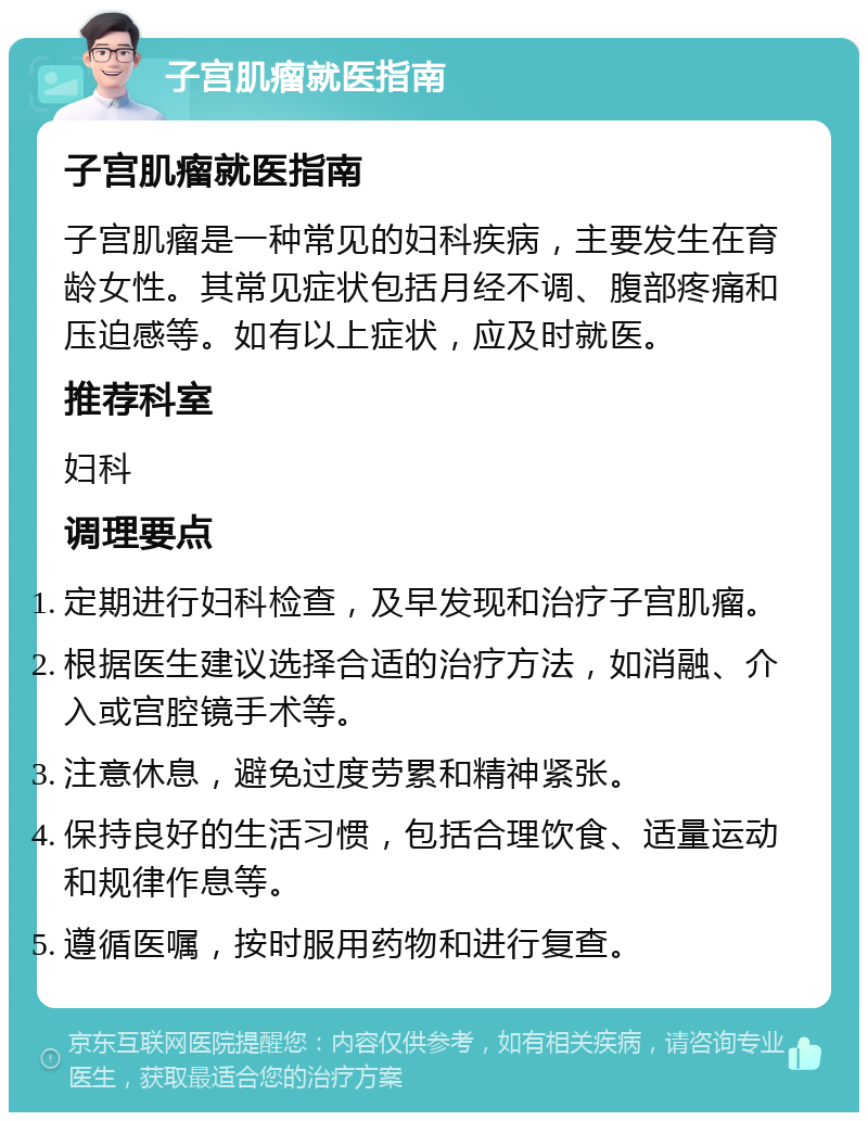 子宫肌瘤就医指南 子宫肌瘤就医指南 子宫肌瘤是一种常见的妇科疾病，主要发生在育龄女性。其常见症状包括月经不调、腹部疼痛和压迫感等。如有以上症状，应及时就医。 推荐科室 妇科 调理要点 定期进行妇科检查，及早发现和治疗子宫肌瘤。 根据医生建议选择合适的治疗方法，如消融、介入或宫腔镜手术等。 注意休息，避免过度劳累和精神紧张。 保持良好的生活习惯，包括合理饮食、适量运动和规律作息等。 遵循医嘱，按时服用药物和进行复查。