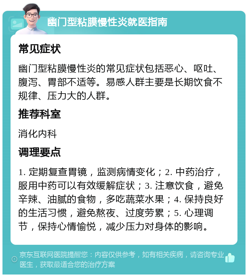 幽门型粘膜慢性炎就医指南 常见症状 幽门型粘膜慢性炎的常见症状包括恶心、呕吐、腹泻、胃部不适等。易感人群主要是长期饮食不规律、压力大的人群。 推荐科室 消化内科 调理要点 1. 定期复查胃镜，监测病情变化；2. 中药治疗，服用中药可以有效缓解症状；3. 注意饮食，避免辛辣、油腻的食物，多吃蔬菜水果；4. 保持良好的生活习惯，避免熬夜、过度劳累；5. 心理调节，保持心情愉悦，减少压力对身体的影响。