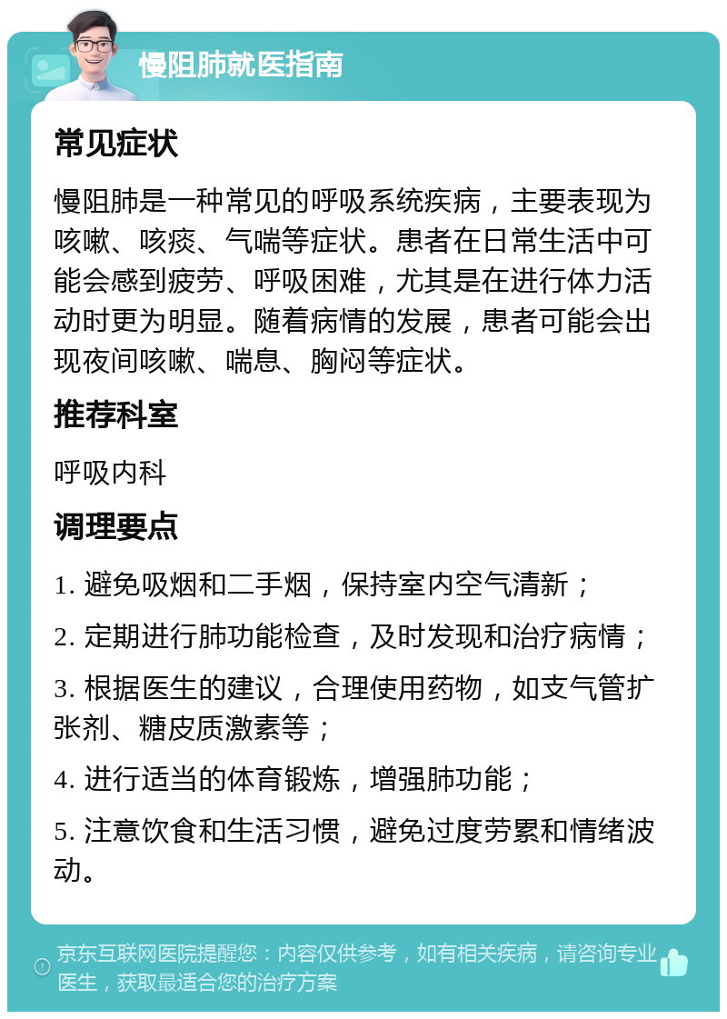 慢阻肺就医指南 常见症状 慢阻肺是一种常见的呼吸系统疾病，主要表现为咳嗽、咳痰、气喘等症状。患者在日常生活中可能会感到疲劳、呼吸困难，尤其是在进行体力活动时更为明显。随着病情的发展，患者可能会出现夜间咳嗽、喘息、胸闷等症状。 推荐科室 呼吸内科 调理要点 1. 避免吸烟和二手烟，保持室内空气清新； 2. 定期进行肺功能检查，及时发现和治疗病情； 3. 根据医生的建议，合理使用药物，如支气管扩张剂、糖皮质激素等； 4. 进行适当的体育锻炼，增强肺功能； 5. 注意饮食和生活习惯，避免过度劳累和情绪波动。