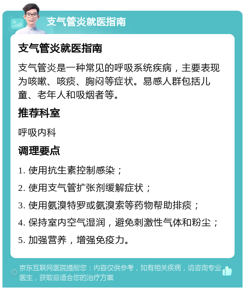 支气管炎就医指南 支气管炎就医指南 支气管炎是一种常见的呼吸系统疾病，主要表现为咳嗽、咳痰、胸闷等症状。易感人群包括儿童、老年人和吸烟者等。 推荐科室 呼吸内科 调理要点 1. 使用抗生素控制感染； 2. 使用支气管扩张剂缓解症状； 3. 使用氨溴特罗或氨溴索等药物帮助排痰； 4. 保持室内空气湿润，避免刺激性气体和粉尘； 5. 加强营养，增强免疫力。